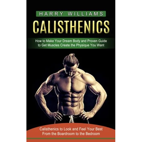 Calisthenics: How to Make Your Dream Body and Proven Guide to Get Muscles Create the Physique You Want (Calisthenics to Look and Feel Your Best From t - Paperback