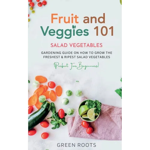 Fruit and Veggies 101 - Salad Vegetables: Gardening Guide On How To Grow The Freshest & Ripest Salad Vegetables (Perfect For Beginners) - Paperback