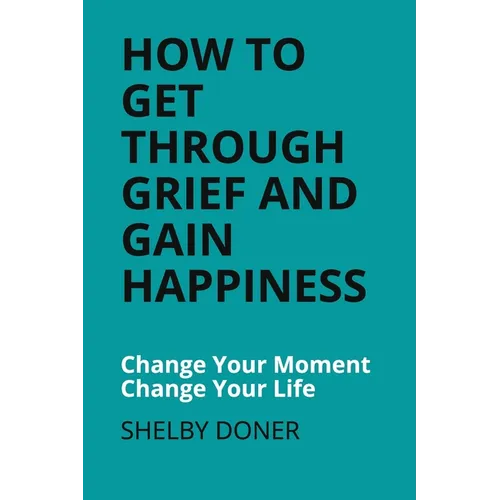 How To Get Through Grief And Gain Happiness: Change Your Moment Change Your Life - Paperback