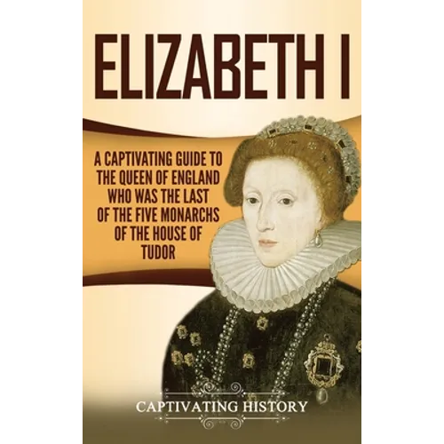 Elizabeth I: A Captivating Guide to the Queen of England Who Was the Last of the Five Monarchs of the House of Tudor - Hardcover