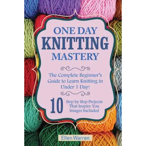 Knitting: One Day Knitting Mastery: The Complete Beginner's Guide to Learn Knitting in Under 1 Day! - 10 Step by Step Projects That Inspire You with I - Paperback