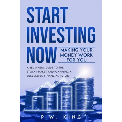 Start Investing Now: Making Your Money Work for You: A Beginner's Guide to the Stock Market and Planning a Successful Financial Future - Paperback