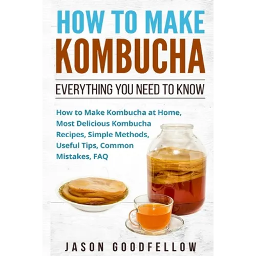 How to Make Kombucha: Everything You Need to Know - How to Make Kombucha at Home, Most Delicious Kombucha Recipes, Simple Methods, Useful Ti - Paperback