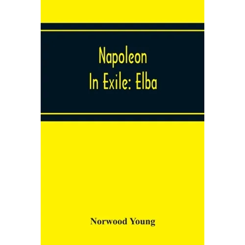 Napoleon In Exile: Elba; From The Entry Of The Allies Into Paris On The 31St March 1814 To The Return Of Napoleon From Elba And His Landing At Golfe J - Paperback