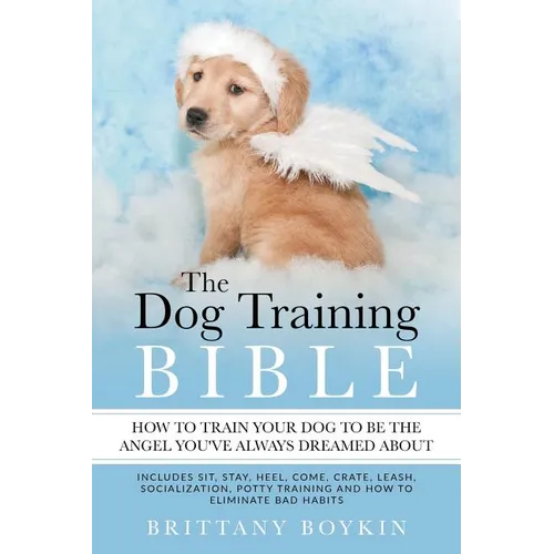 The Dog Training Bible - How to Train Your Dog to be the Angel You've Always Dreamed About: Includes Sit, Stay, Heel, Come, Crate, Leash, Socializatio - Paperback