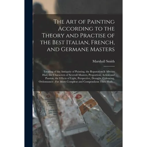The Art of Painting According to the Theory and Practise of the Best Italian, French, and Germane Masters: Treating of the Antiquity of Painting, the - Paperback