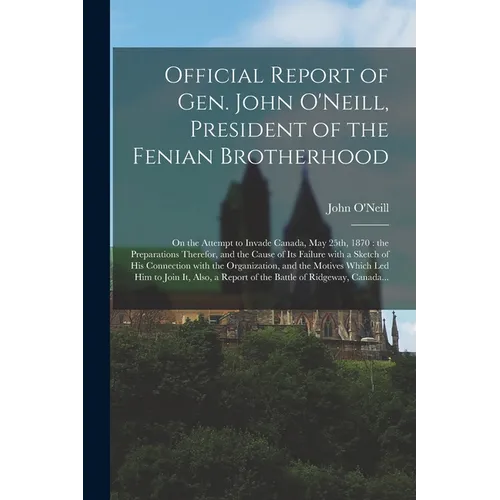Official Report of Gen. John O'Neill, President of the Fenian Brotherhood [microform]: on the Attempt to Invade Canada, May 25th, 1870: the Preparatio - Paperback