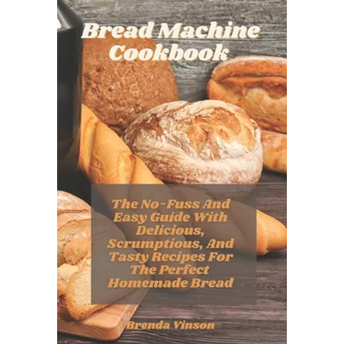 Bread Machine Cookbook: The No-Fuss And Easy Guide With Delicious, Scrumptious, And Tasty Recipes For The Perfect Homemade Bread - Paperback