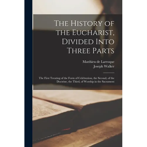 The History of the Eucharist, Divided Into Three Parts: the First Treating of the Form of Celebration, the Second, of the Doctrine, the Third, of Wors - Paperback