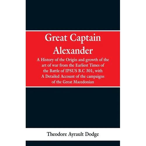Great Captain Alexander: A History of the Origin and Growth of the Art Of War from the Earliest Times to the Battle of Ipsus, B.C. 301, With a - Paperback