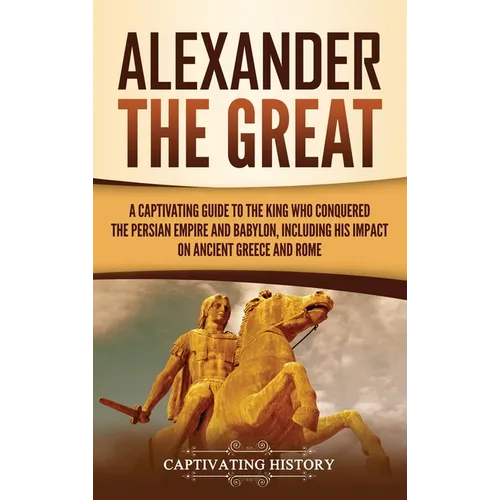 Alexander the Great: A Captivating Guide to the King Who Conquered the Persian Empire and Babylon, Including His Impact on Ancient Greece and Rome - Hardcover