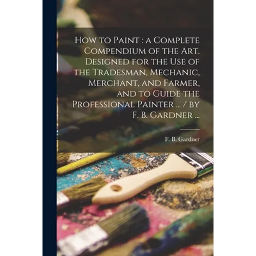 How to Paint: a Complete Compendium of the Art. Designed for the Use of the Tradesman, Mechanic, Merchant, and Farmer, and to Guide - Paperback