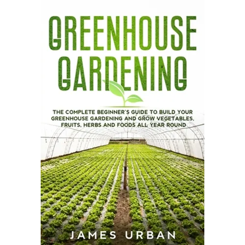 Greenhouse Gardening: The Complete Beginner's Guide to Build your Greenhouse Garden and Grow Vegetables, Fruits, Herbs and Foods All Year Around - Paperback