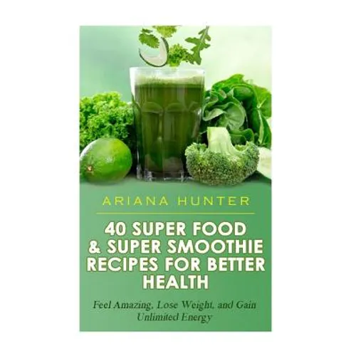 40 Super Food & Super Smoothie Recipes For Better Health: Feel Amazing, Lose Weight, and Gain Unlimited Energy - Paperback