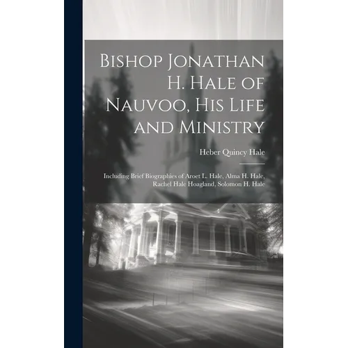Bishop Jonathan H. Hale of Nauvoo, His Life and Ministry: Including Brief Biographies of Aroet L. Hale, Alma H. Hale, Rachel Hale Hoagland, Solomon H. - Hardcover