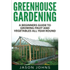 Greenhouse Gardening - A Beginners Guide To Growing Fruit and Vegetables All Year Round: Everything You Need To Know About Owning A Greenhouse - Paperback