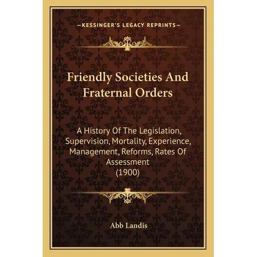 Friendly Societies And Fraternal Orders: A History Of The Legislation, Supervision, Mortality, Experience, Management, Reforms, Rates Of Assessment (1 - Paperback