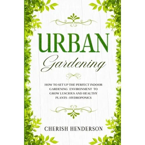 Urban Gardening: How To Set Up The Perfect Indoor Gardening Environment To Grow Luscious and Healthy Plants - Hydroponics - Paperback