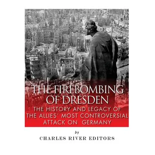 The Firebombing of Dresden: The History and Legacy of the Allies' Most Controversial Attack on Germany - Paperback