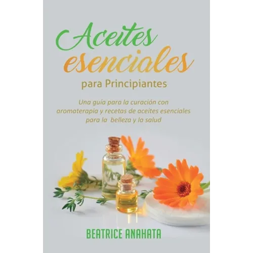 Aceites Esenciales Para Principiantes: Una Guía Para La Curación Con Aromaterapia Y Recetas De Aceites Esenciales Para La Belleza Y La Salud - Hardcover