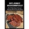 DIY Jerky Successfully: How To Make Delicious Homemade Meat Jerky With 45 Easy Jerky Recipes: Sweet And Spicy Jerky Recipe - Paperback