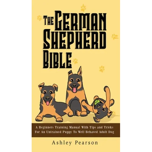 The German Shepherd Bible - A Beginners Training Manual With Tips and Tricks For An Untrained Puppy To Well Behaved Adult Dog - Hardcover
