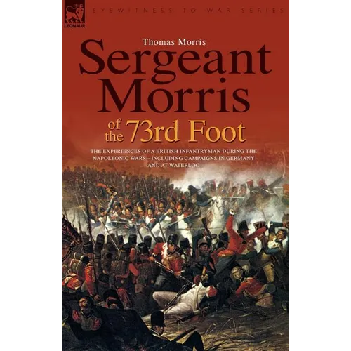 Sergeant Morris of the 73rd Foot: the Experiences of a British Infantryman During the Napoleonic Wars-Including Campaigns in Germany and at Waterloo - Paperback