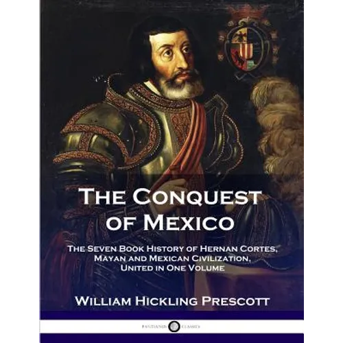 The Conquest of Mexico: The Seven Book History of Hernan Cortes, Mayan and Mexican Civilization, United in One Volume - Paperback