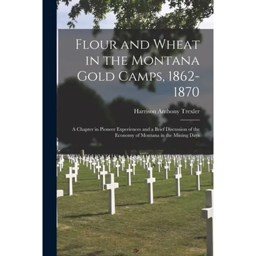 Flour and Wheat in the Montana Gold Camps, 1862-1870: a Chapter in Pioneer Experiences and a Brief Discussion of the Economy of Montana in the Mining - Paperback