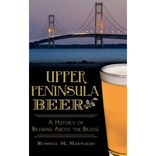 Upper Peninsula Beer: A History of Brewing Above the Bridge - Hardcover