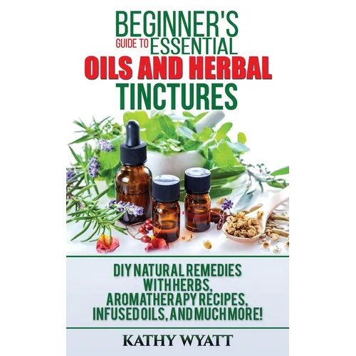 Beginner's Guide to Essential Oils and Herbal Tinctures: DIY Natural Remedies with Herbs, Aromatherapy Recipes, Infused Oils, and Much More! - Paperback
