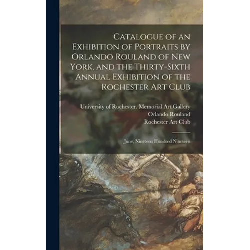Catalogue of an Exhibition of Portraits by Orlando Rouland of New York, and the Thirty-sixth Annual Exhibition of the Rochester Art Club: June, Ninete - Hardcover