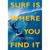 Surf Is Where You Find It: The Wisdom of Waves, Any Time, Anywhere, Any Way - Paperback
