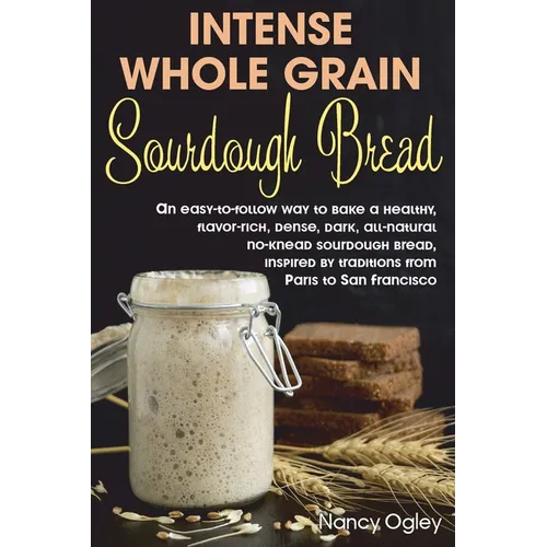 Intense Whole Grain Sourdough Bread: An easy-to-follow way to bake a healthy, flavor-rich, dense, dark, all-natural no-knead sourdough bread, inspired - Paperback