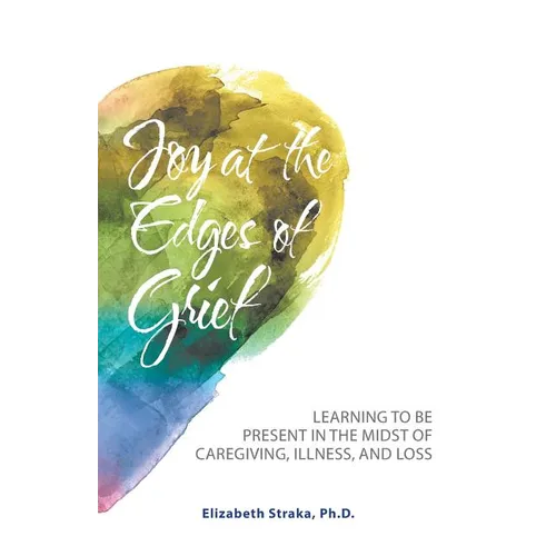 Joy at the Edges of Grief: Learning to Be Present in the Midst of Caregiving, Illness, and Loss - Paperback