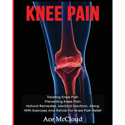Knee Pain: Treating Knee Pain: Preventing Knee Pain: Natural Remedies, Medical Solutions, Along With Exercises And Rehab For Knee Pain Relief - Paperback
