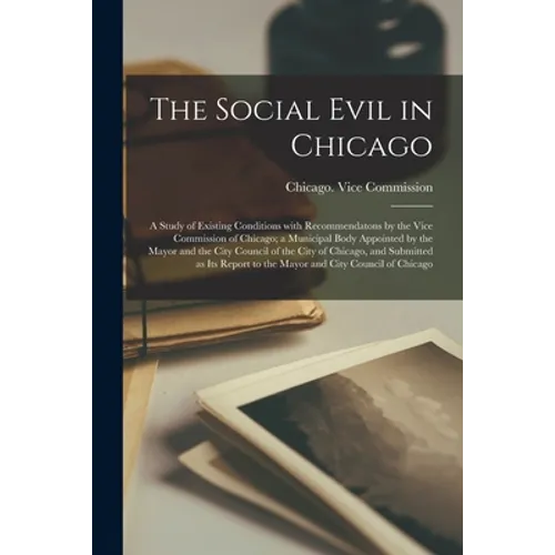 The Social Evil in Chicago; a Study of Existing Conditions With Recommendatons by the Vice Commission of Chicago; a Municipal Body Appointed by the Ma - Paperback