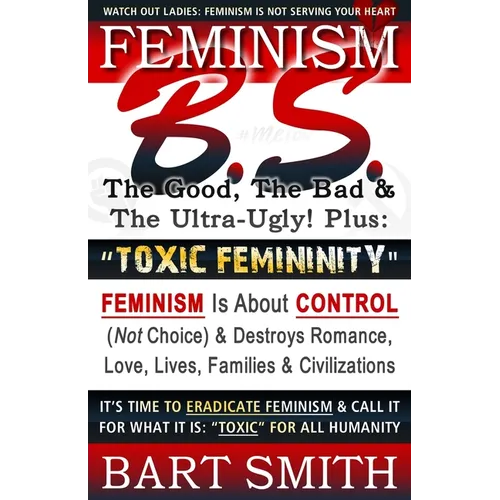 FEMINISM B.S. (The Good, The Bad & The Ultra-Ugly!) + "TOXIC FEMININITY": FEMINISM Is About CONTROL (Not Choice) & Destroys Romance, Love-lives, Famil - Paperback