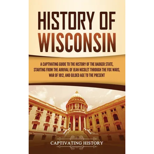 History of Wisconsin: A Captivating Guide to the History of the Badger State, Starting from the Arrival of Jean Nicolet through the Fox Wars, War of 1 - Hardcover