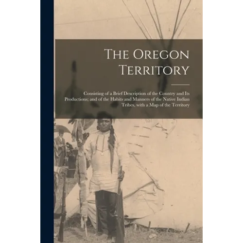 The Oregon Territory [microform]: Consisting of a Brief Description of the Country and Its Productions; and of the Habits and Manners of the Native In - Paperback