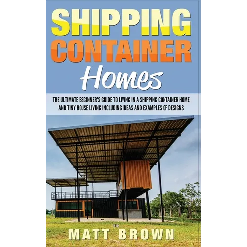 Shipping Container Homes: The Ultimate Beginner's Guide to Living in a Shipping Container Home and Tiny House Living Including Ideas and Example - Paperback