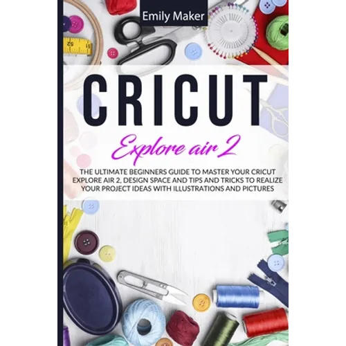 Cricut Explore Air 2: The Ultimate Beginners Guide to Master Your Cricut Explore Air 2, Design Space and Tips and Tricks to Realize Your Project Ideas - Paperback