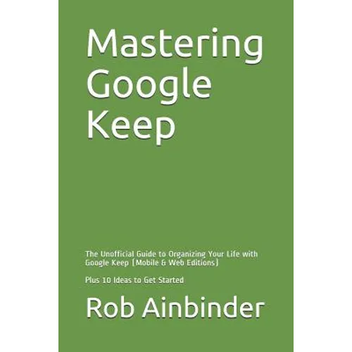 Mastering Google Keep: The Unofficial Guide to Organizing Your Life with Google Keep (Mobile & Web Editions) Plus 10 Ideas to Get Started - Paperback