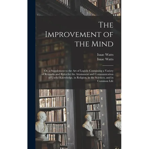 The Improvement of the Mind: or, a Supplement to the Art of Logick: Containing a Variety of Remarks and Rules for the Attainment and Communication - Hardcover