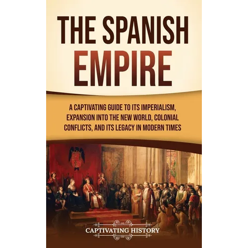 The Spanish Empire: A Captivating Guide to Its Imperialism, Expansion into the New World, Colonial Conflicts, and Its Legacy in Modern Times - Hardcover