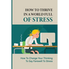 How To Thrive In A World Full Of Stress: How To Change Your Thinking To Say Farewell To Stress: How To Reduce Stress And Tension - Paperback