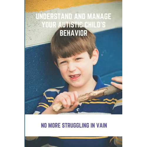 Understand And Manage Your Autistic Child's Behavior: No More Struggling In Vain: Symptoms Of Autism - Paperback