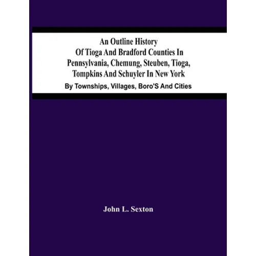 An Outline History Of Tioga And Bradford Counties In Pennsylvania, Chemung, Steuben, Tioga, Tompkins And Schuyler In New York: By Townships, Villages, - Paperback