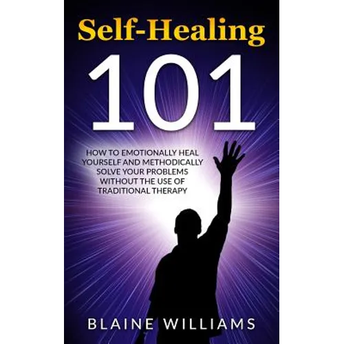 Self Healing 101: How To Emotionally Heal Yourself And Methodically Solve Your Problems Without The Use Of Traditional Therapy - Paperback