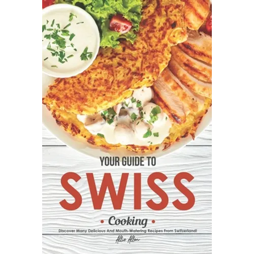 Your Guide to Swiss Cooking: Discover Many Delicious and Mouth-Watering Recipes from Switzerland! - Paperback